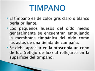    El tímpano es de color gris claro o blanco
    perla brillante.
   Los pequeños huesos del oído medio
    generalmente se encuentran empujando
    la membrana timpánica del oído como
    las astas de una tienda de campaña.
   Se debe apreciar en la otoscopia un cono
    de luz (reflejo de luz) al reflejarse en la
    superficie del tímpano.
 