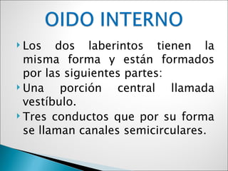  Los   dos laberintos tienen la
  misma forma y están formados
  por las siguientes partes:
 Una    porción central llamada
  vestíbulo.
 Tres conductos que por su forma
  se llaman canales semicirculares.
 