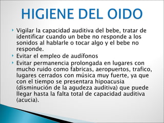    Vigilar la capacidad auditiva del bebe, tratar de
    identificar cuando un bebe no responde a los
    sonidos al hablarle o tocar algo y el bebe no
    responde.
   Evitar el empleo de audífonos
   Evitar permanencia prolongada en lugares con
    mucho ruido como fabricas, aeropuertos, trafico,
    lugares cerrados con música muy fuerte, ya que
    con el tiempo se presentara hipoacusia
    (disminución de la agudeza auditiva) que puede
    llegar hasta la falta total de capacidad auditiva
    (acucia).
 