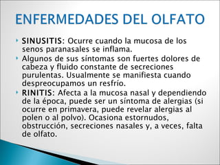    SINUSITIS: Ocurre cuando la mucosa de los
    senos paranasales se inflama.
   Algunos de sus síntomas son fuertes dolores de
    cabeza y fluido constante de secreciones
    purulentas. Usualmente se manifiesta cuando
    despreocupamos un resfrío.
   RINITIS: Afecta a la mucosa nasal y dependiendo
    de la época, puede ser un síntoma de alergias (si
    ocurre en primavera, puede revelar alergias al
    polen o al polvo). Ocasiona estornudos,
    obstrucción, secreciones nasales y, a veces, falta
    de olfato.
 