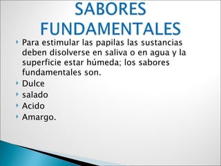    Para estimular las papilas las sustancias
    deben disolverse en saliva o en agua y la
    superficie estar húmeda; los sabores
    fundamentales son.
   Dulce
   salado
   Acido
   Amargo.
 