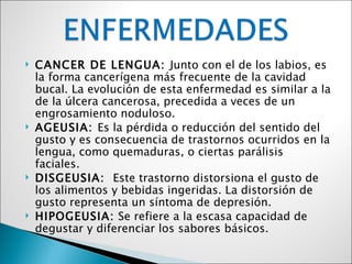    CANCER DE LENGUA: Junto con el de los labios, es
    la forma cancerígena más frecuente de la cavidad
    bucal. La evolución de esta enfermedad es similar a la
    de la úlcera cancerosa, precedida a veces de un
    engrosamiento noduloso.
   AGEUSIA: Es la pérdida o reducción del sentido del
    gusto y es consecuencia de trastornos ocurridos en la
    lengua, como quemaduras, o ciertas parálisis
    faciales.
   DISGEUSIA: Este trastorno distorsiona el gusto de
    los alimentos y bebidas ingeridas. La distorsión de
    gusto representa un síntoma de depresión.
   HIPOGEUSIA: Se refiere a la escasa capacidad de
    degustar y diferenciar los sabores básicos.
 