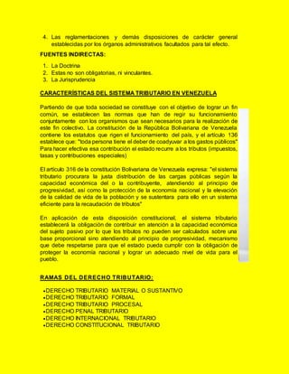 4. Las reglamentaciones y demás disposiciones de carácter general
establecidas por los órganos administrativos facultados para tal efecto.
FUENTES INDIRECTAS:
1. La Doctrina
2. Estas no son obligatorias, ni vinculantes.
3. La Jurisprudencia
CARACTERÍSTICAS DEL SISTEMA TRIBUTARIO EN VENEZUELA
Partiendo de que toda sociedad se constituye con el objetivo de lograr un fin
común, se establecen las normas que han de regir su funcionamiento
conjuntamente con los organismos que sean necesarios para la realización de
este fin colectivo. La constitución de la República Bolivariana de Venezuela
contiene los estatutos que rigen el funcionamiento del país, y el artículo 136
establece que: "toda persona tiene el deber de coadyuvar a los gastos públicos"
Para hacer efectiva esa contribución el estado recurre a los tributos (impuestos,
tasas y contribuciones especiales)
El artículo 316 de la constitución Bolivariana de Venezuela expresa: "el sistema
tributario procurara la justa distribución de las cargas públicas según la
capacidad económica del o la contribuyente, atendiendo al principio de
progresividad, así como la protección de la economía nacional y la elevación
de la calidad de vida de la población y se sustentara para ello en un sistema
eficiente para la recaudación de tributos"
En aplicación de esta disposición constitucional, el sistema tributario
establecerá la obligación de contribuir en atención a la capacidad económica
del sujeto pasivo por lo que los tributos no pueden ser calculados sobre una
base proporcional sino atendiendo al principio de progresividad, mecanismo
que debe respetarse para que el estado pueda cumplir con la obligación de
proteger la economía nacional y lograr un adecuado nivel de vida para el
pueblo.
RAMAS DEL DERECHO TRIBUTARIO:
DERECHO TRIBUTARIO MATERIAL O SUSTANTIVO
DERECHO TRIBUTARIO FORMAL
DERECHO TRIBUTARIO PROCESAL
DERECHO PENAL TRIBUTARIO
DERECHO INTERNACIONAL TRIBUTARIO
DERECHO CONSTITUCIONAL TRIBUTARIO
 