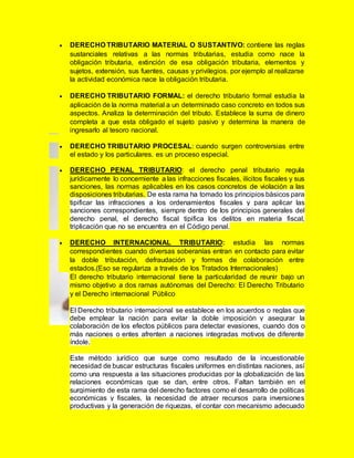  DERECHO TRIBUTARIO MATERIAL O SUSTANTIVO: contiene las reglas
sustanciales relativas a las normas tributarias, estudia como nace la
obligación tributaria, extinción de esa obligación tributaria, elementos y
sujetos, extensión, sus fuentes, causas y privilegios. por ejemplo al realizarse
la actividad económica nace la obligación tributaria.
 DERECHO TRIBUTARIO FORMAL: el derecho tributario formal estudia la
aplicación de la norma material a un determinado caso concreto en todos sus
aspectos. Analiza la determinación del tributo. Establece la suma de dinero
completa a que esta obligado el sujeto pasivo y determina la manera de
ingresarlo al tesoro nacional.
 DERECHO TRIBUTARIO PROCESAL: cuando surgen controversias entre
el estado y los particulares. es un proceso especial.
 DERECHO PENAL TRIBUTARIO: el derecho penal tributario regula
jurídicamente lo concerniente a las infracciones fiscales, ilícitos fiscales y sus
sanciones, las normas aplicables en los casos concretos de violación a las
disposiciones tributarias. De esta rama ha tomado los principios básicos para
tipificar las infracciones a los ordenamientos fiscales y para aplicar las
sanciones correspondientes, siempre dentro de los principios generales del
derecho penal, el derecho fiscal tipifica los delitos en materia fiscal,
triplicación que no se encuentra en el Código penal.
 DERECHO INTERNACIONAL TRIBUTARIO: estudia las normas
correspondientes cuando diversas soberanías entran en contacto para evitar
la doble tributación, defraudación y formas de colaboración entre
estados.(Eso se regulariza a través de los Tratados Internacionales)
El derecho tributario internacional tiene la particularidad de reunir bajo un
mismo objetivo a dos ramas autónomas del Derecho: El Derecho Tributario
y el Derecho internacional Público
El Derecho tributario internacional se establece en los acuerdos o reglas que
debe emplear la nación para evitar la doble imposición y asegurar la
colaboración de los efectos públicos para detectar evasiones, cuando dos o
más naciones o entes afrenten a naciones integradas motivos de diferente
índole.
Este método jurídico que surge como resultado de la incuestionable
necesidad de buscar estructuras fiscales uniformes en distintas naciones, así
como una respuesta a las situaciones producidas por la globalización de las
relaciones económicas que se dan, entre otros. Faltan también en el
surgimiento de esta rama del derecho factores como el desarrollo de políticas
económicas y fiscales, la necesidad de atraer recursos para inversiones
productivas y la generación de riquezas, el contar con mecanismo adecuado
 