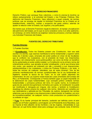 EL DERECHO FINANCIERO
Derecho Público, que persigue fines colectivos, y como lo precisa la doctrina se
refiere exclusivamente a la actividad del Estado, y las Finanzas Públicas. Otra
definición del Derecho Financiero, hace referencia a aquel conjunto de normas
jurídicas que se encarga de regular la Actividad Financiera de un Estado en el
establecimiento, obtención, manejo y erogación del gasto público; además de
ajustar la relación entre el Estado, sus órganos y los particulares.
De manera que, el Derecho Financiero regula la obtención, el manejo y la aplicación
del patrimonio del Estado, por lo que no se le considera como 2 un ente autónomo,
sin embargo, en dicho Derecho se engloban todos los principios y normas relativas
a la Actividad Financiera del Estado.
FUENTES DEL DERECHO TRIBUTARIO
Fuentes Directas
1) Fuentes Escritas:
1.1)Constitución: Todos los Estados poseen una Constitución, bien sea está
escrita o no escrita, cuya esencia manifiesta la norma fundamental y superior sobre
todas las 4 demás Leyes, emanada del poder público en virtud de las facultades
que le confieren los ciudadanos, con el propósito de trazar nos lineamientos
generales del ordenamiento socio-jurídicopolítico así como de limitar en beneficio
de los gobernados el poder público estatal. La Constitución es la primera norma del
ordenamiento jurídico, que aprueba el poder constituyente y de la que dimana todo
otro poder, que aparece así ordenado por ella y sometido a sus disposiciones,
sobreponiéndose a los ciudadanos, a todos los Poderes Públicos y, por tanto, a
todas las normas de cualquier naturaleza que de estos dimanen. Una de las
primeras manifestaciones de normas constitucionales fue la Ley fundamental en
Inglaterra durante la época de los Tudor, en la cual quedo plasmado los
fundamentos de una Ley superior sobre todas las Leyes emanadas del Consejo del
Rey y el Parlamento. Corresponde a Francia también jugar un papel importante en
la elaboración de Leyes fundamentales cuyo concepto jurídico contenía normas
fundamentales y principios jurídicos del reino. En cuanto norma, la Constitución
goza de una posiciónde supremacía normativa por cuanto, la Constitución no puede
ser modificada ni derogada por ninguna otra norma, y también la Constitución
despliega los efectos propios de cualquier otra norma, debiendo ser cumplida por
sus destinatarios y aplicada por los Tribunales de Justicia; derogando las normas
anteriores que se opongan a sus disposiciones y determinando la invalidez, por vicio
de inconstitucionalidad, de cualquier norma o acto producidos con posterioridad a
su entrada en vigor.
1.2)Ley: Es la fuente principal del derecho, pudiendo ser definida como el acto
votado por el Poder Legislativo y promulgado por el Presidente de la República, que
se impone al libre albedrío de los hombres y de las mujeres, indicándoles lo que
debe ser, en qué forma deben obrar para conseguir una conducta recta. El término
 