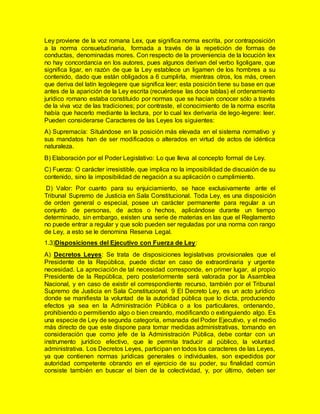 Ley proviene de la voz romana Lex, que significa norma escrita, por contraposición
a la norma consuetudinaria, formada a través de la repetición de formas de
conductas, denominadas mores. Con respecto de la proveniencia de la locución lex
no hay concordancia en los autores, pues algunos derivan del verbo ligoligare, que
significa ligar, en razón de que la Ley establece un ligamen de los hombres a su
contenido, dado que están obligados a 6 cumplirla, mientras otros, los más, creen
que deriva del latín legolegere que significa leer; esta posición tiene su base en que
antes de la aparición de la Ley escrita (recuérdese las doce tablas) el ordenamiento
jurídico romano estaba constituido por normas que se hacían conocer sólo a través
de la viva voz de las tradiciones; por contraste, el conocimiento de la norma escrita
había que hacerlo mediante la lectura, por lo cual lex derivaría de lego-legere: leer.
Pueden considerarse Caracteres de las Leyes los siguientes:
A) Supremacía: Situándose en la posición más elevada en el sistema normativo y
sus mandatos han de ser modificados o alterados en virtud de actos de idéntica
naturaleza.
B) Elaboración por el Poder Legislativo: Lo que lleva al concepto formal de Ley.
C) Fuerza: O carácter irresistible, que implica no la imposibilidad de discusión de su
contenido, sino la imposibilidad de negación a su aplicación o cumplimiento.
D) Valor: Por cuanto para su enjuiciamiento, se hace exclusivamente ante el
Tribunal Supremo de Justicia en Sala Constitucional. Toda Ley, es una disposición
de orden general o especial, posee un carácter permanente para regular a un
conjunto de personas, de actos o hechos, aplicándose durante un tiempo
determinado, sin embargo, existen una serie de materias en las que el Reglamento
no puede entrar a regular y que solo pueden ser reguladas por una norma con rango
de Ley, a esto se le denomina Reserva Legal.
1.3)Disposiciones del Ejecutivo con Fuerza de Ley:
A) Decretos Leyes: Se trata de disposiciones legislativas provisionales que el
Presidente de la República, puede dictar en caso de extraordinaria y urgente
necesidad. La apreciación de tal necesidad corresponde, en primer lugar, al propio
Presidente de la República, pero posteriormente será valorada por la Asamblea
Nacional, y en caso de existir el correspondiente recurso, también por el Tribunal
Supremo de Justicia en Sala Constitucional. 9 El Decreto Ley, es un acto jurídico
donde se manifiesta la voluntad de la autoridad pública que lo dicta, produciendo
efectos ya sea en la Administración Pública o a los particulares, ordenando,
prohibiendo o permitiendo algo o bien creando, modificando o extinguiendo algo. Es
una especie de Ley de segunda categoría, emanada del Poder Ejecutivo, y el medio
más directo de que este dispone para tomar medidas administrativas, tomando en
consideración que como jefe de la Administración Pública, debe contar con un
instrumento jurídico efectivo, que le permita traducir al público, la voluntad
administrativa. Los Decretos Leyes, participan en todos los caracteres de las Leyes,
ya que contienen normas jurídicas generales o individuales, son expedidos por
autoridad competente obrando en el ejercicio de su poder, su finalidad común
consiste también en buscar el bien de la colectividad, y, por último, deben ser
 