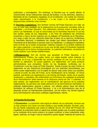 publicados y promulgados. Sin embargo, el Decreto–Ley no puede afectar al
ordenamiento de las instituciones básicas del Estado, ni a los derechos, deberes y
libertades de los ciudadanos regulados en la Constitución, por cuanto los mismos,
están subordinados a la Constitución y a las Leyes y no pueden contener
disposiciones contrarias a las mismas.
B) Decretos Legislativos: Son también normas del Poder Ejecutivo con valor de
Ley, en este caso resultado de la colaboración en la producción normativa entre la
Asamblea, y el Poder Ejecutivo. Son elaborados siempre sobre la base de una
previa Ley Habilitante, la cual es sancionada por la Asamblea Nacional 10 por las
tres quintas partes de sus integrantes, a los fines de establecer las directrices
propósitos y marco de las materias que se delegan al Presidente de la República,
con rango y valor de Ley, debiendo estas fijar el plazo de su ejercicio, limitándose
la Asamblea Nacional, a establecer las pautas que deben desarrollarse por el
Presidente de la República al aprobar esta Ley Habilitante. La delegación legislativa
tiene el límite de no poder comprender materias incluidas en el ámbito material de
las Leyes orgánicas, y se agota por el uso que de ella haga el Presidente mediante
la publicación de la norma correspondiente, no pudiendo entenderse concedida de
modo implícito o por tiempo indeterminado.
1.4)Reglamentos: Son las normas que aprueban el Poder Ejecutivo, y la
Administración Pública, los cuales tienen por objeto legislar sobre materias no
previstas en la Ley, o desarrollar las normas sentadas en una Ley con el fin de
facilitar su aplicación. En pocas palabras, los reglamentos son actos jurídicos
administrativos que encuadran dentro de las facultades conferidas por la
Constitución o por las Leyes al Poder Ejecutivo. Desde el punto de vista Formal un
reglamento es una disposición promulgada por una autoridad administrativa que
tienen poder reglamentario con el objeto de ejercer este poder sobre sus súbditos,
y desde el punto de vista De Fondo, es la manifestación de la voluntad, en forma
general, que tiende a la organización y a la marcha del Estado, dentro de un espíritu
constructivo y autoritario. De conformidad con el Principio de Legalidad, la actividad
de la Administración debe basarse en la atribución previa de una 11 potestad, en
este sentido, los reglamentos son la manifestación del ejercicio de la potestad
reglamentaria, la cual tiene una doble atribución en la Administración del Estado; la
potestad reglamentaria general o externa, con efectos plenos fuera del ámbito
doméstico se atribuye al Poder Ejecutivo, y no a la Administración que de él
depende porque es estrictamente gubernativa, por tal motivo, los demás órganos
de la Administración sólo tienen potestad reglamentaria interna.
2) Fuentes No Escritas
1.1)Costumbre: La costumbre sólo regirá en defecto de Ley aplicable, siempre que
no sea contraria a la moral y al orden público y que resulte probada. Se trata, pues,
de una fuente subsidiaria que actúa en defecto de Ley. En virtud del Principio de
Legalidad, la costumbre tiene un papel muy limitado puesto que no puede apartarse
en su conducta de la norma previa y no puede contribuir a crear costumbres extra
legem, además, en ningún caso la costumbre puede regular materias de reserva de
 