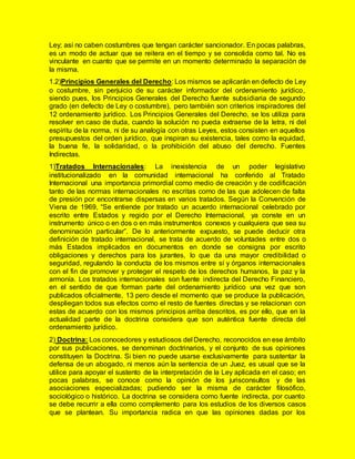 Ley; así no caben costumbres que tengan carácter sancionador. En pocas palabras,
es un modo de actuar que se reitera en el tiempo y se consolida como tal. No es
vinculante en cuanto que se permite en un momento determinado la separación de
la misma.
1.2)Principios Generales del Derecho: Los mismos se aplicarán en defecto de Ley
o costumbre, sin perjuicio de su carácter informador del ordenamiento jurídico,
siendo pues, los Principios Generales del Derecho fuente subsidiaria de segundo
grado (en defecto de Ley o costumbre), pero también son criterios inspiradores del
12 ordenamiento jurídico. Los Principios Generales del Derecho, se los utiliza para
resolver en caso de duda, cuando la solución no pueda extraerse de la letra, ni del
espíritu de la norma, ni de su analogía con otras Leyes, estos consisten en aquellos
presupuestos del orden jurídico, que inspiran su existencia, tales como la equidad,
la buena fe, la solidaridad, o la prohibición del abuso del derecho. Fuentes
Indirectas.
1)Tratados Internacionales: La inexistencia de un poder legislativo
institucionalizado en la comunidad internacional ha conferido al Tratado
Internacional una importancia primordial como medio de creación y de codificación
tanto de las normas internacionales no escritas como de las que adolecen de falta
de presión por encontrarse dispersas en varios tratados. Según la Convención de
Viena de 1969, “Se entiende por tratado un acuerdo internacional celebrado por
escrito entre Estados y regido por el Derecho Internacional, ya conste en un
instrumento único o en dos o en más instrumentos conexos y cualquiera que sea su
denominación particular”. De lo anteriormente expuesto, se puede deducir otra
definición de tratado internacional, se trata de acuerdo de voluntades entre dos o
más Estados implicados en documentos en donde se consigna por escrito
obligaciones y derechos para los jurantes, lo que da una mayor credibilidad o
seguridad, regulando la conducta de los mismos entre sí y órganos internacionales
con el fin de promover y proteger el respeto de los derechos humanos, la paz y la
armonía. Los tratados internacionales son fuente indirecta del Derecho Financiero,
en el sentido de que forman parte del ordenamiento jurídico una vez que son
publicados oficialmente, 13 pero desde el momento que se produce la publicación,
despliegan todos sus efectos como el resto de fuentes directas y se relacionan con
estas de acuerdo con los mismos principios arriba descritos, es por ello, que en la
actualidad parte de la doctrina considera que son auténtica fuente directa del
ordenamiento jurídico.
2) Doctrina: Los conocedores y estudiosos del Derecho, reconocidos en ese ámbito
por sus publicaciones, se denominan doctrinarios, y el conjunto de sus opiniones
constituyen la Doctrina. Si bien no puede usarse exclusivamente para sustentar la
defensa de un abogado, ni menos aún la sentencia de un Juez, es usual que se la
utilice para apoyar el sustento de la interpretación de la Ley aplicada en el caso; en
pocas palabras, se conoce como la opinión de los jurisconsultos y de las
asociaciones especializadas; pudiendo ser la misma de carácter filosófico,
sociológico o histórico. La doctrina se considera como fuente indirecta, por cuanto
se debe recurrir a ella como complemento para los estudios de los diversos casos
que se plantean. Su importancia radica en que las opiniones dadas por los
 