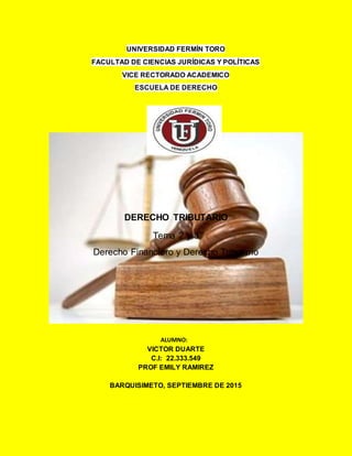 UNIVERSIDAD FERMÍN TORO
FACULTAD DE CIENCIAS JURÍDICAS Y POLÍTICAS
VICE RECTORADO ACADEMICO
ESCUELA DE DERECHO
DERECHO TRIBUTARIO
Tema 2 y 3
Derecho Financiero y Derecho Tributario
ALUMNO:
VICTOR DUARTE
C.I: 22.333.549
PROF EMILY RAMIREZ
BARQUISIMETO, SEPTIEMBRE DE 2015
 