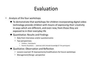 Evaluation
• Analysis of the four workshops
    To demonstrate that workshops for children incorporating digital video
     technology provide children with means of expressing their creativity
     in ways which are different, and even new, from those they are
     exposed to in their everyday life
    Quantitative: Results and Findings
        • Data from Interviews and/or questionnaires
        • Two perspectives:
             •   Children – Participants
             •   Parents /Guardians -- observers with intimate knowledge of the participants

     Qualitative: Observation and Reflection
        • Lessons Learned  improvements/modifications for future workshops
        • Management/Design perspective
 