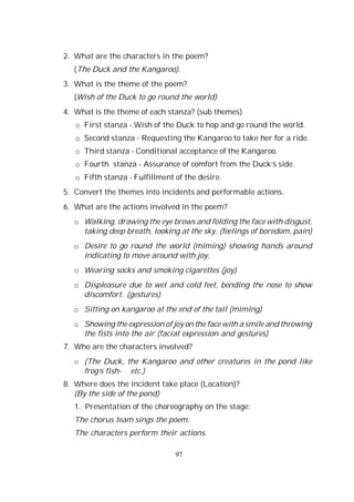 97
2. What are the characters in the poem?
(The Duck and the Kangaroo).
3. What is the theme of the poem?
(Wish of the Duck to go round the world)
4. What is the theme of each stanza? (sub themes)
o First stanza - Wish of the Duck to hop and go round the world.
o Second stanza - Requesting the Kangaroo to take her for a ride.
o Third stanza - Conditional acceptance of the Kangaroo.
o Fourth stanza - Assurance of comfort from the Duck’s side.
o Fifth stanza - Fulfillment of the desire.
5. Convert the themes into incidents and performable actions.
6. What are the actions involved in the poem?
o Walking, drawing the eye brows and folding the face with disgust,
taking deep breath, looking at the sky. (feelings of boredom, pain)
o Desire to go round the world (miming) showing hands around
indicating to move around with joy.
o Wearing socks and smoking cigarettes (joy)
o Displeasure due to wet and cold feet, bending the nose to show
discomfort. (gestures)
o Sitting on kangaroo at the end of the tail (miming)
o Showing the expression of joy on the face with a smile and throwing
the fists into the air (facial expression and gestures)
7. Who are the characters involved?
o (The Duck, the Kangaroo and other creatures in the pond like
frog’s fish- etc.)
8. Where does the incident take place (Location)?
(By the side of the pond)
1. Presentation of the choreography on the stage:
The chorus team sings the poem.
The characters perform their actions.
 