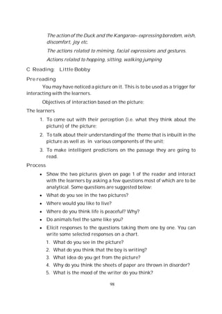 98
The action of the Duck and the Kangaroo– expressing boredom, wish,
discomfort, joy etc.
The actions related to miming, facial expressions and gestures.
Actions related to hopping, sitting, walking jumping
C Reading: Little Bobby
Pre reading
You may have noticed a picture on it. This is to be used as a trigger for
interacting with the learners.
Objectives of interaction based on the picture:
The learners
1. To come out with their perception (i.e. what they think about the
picture) of the picture;
2. To talk about their understanding of the theme that is inbuilt in the
picture as well as in various components of the unit;
3. To make intelligent predictions on the passage they are going to
read.
Process
Show the two pictures given on page 1 of the reader and interact
with the learners by asking a few questions most of which are to be
analytical. Some questions are suggested below:
What do you see in the two pictures?
Where would you like to live?
Where do you think life is peaceful? Why?
Do animals feel the same like you?
Elicit responses to the questions taking them one by one. You can
write some selected responses on a chart.
1. What do you see in the picture?
2. What do you think that the boy is writing?
3. What idea do you get from the picture?
4. Why do you think the sheets of paper are thrown in disorder?
5. What is the mood of the writer do you think?
 