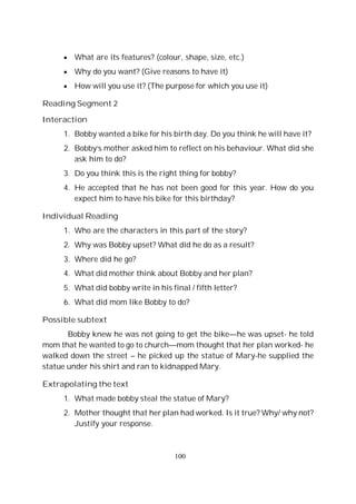 100
What are its features? (colour, shape, size, etc.)
Why do you want? (Give reasons to have it)
How will you use it? (The purpose for which you use it)
Reading Segment 2
Interaction
1. Bobby wanted a bike for his birth day. Do you think he will have it?
2. Bobby’s mother asked him to reflect on his behaviour. What did she
ask him to do?
3. Do you think this is the right thing for bobby?
4. He accepted that he has not been good for this year. How do you
expect him to have his bike for this birthday?
Individual Reading
1. Who are the characters in this part of the story?
2. Why was Bobby upset? What did he do as a result?
3. Where did he go?
4. What did mother think about Bobby and her plan?
5. What did bobby write in his final / fifth letter?
6. What did mom like Bobby to do?
Possible subtext
Bobby knew he was not going to get the bike—he was upset- he told
mom that he wanted to go to church—mom thought that her plan worked- he
walked down the street – he picked up the statue of Mary-he supplied the
statue under his shirt and ran to kidnapped Mary.
Extrapolating the text
1. What made bobby steal the statue of Mary?
2. Mother thought that her plan had worked. Is it true? Why/ why not?
Justify your response.
 