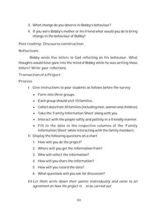 101
3. What change do you observe in Bobby’s behaviour?
4. If you were Bobby’s mother or his friend what would you do to bring
change in the behaviour of Bobby?
Post reading : Discourse construction
Reflections
Bobby wrote five letters to God reflecting on his behaviour. What
thoughts would have gone into the mind of Bobby while he was writing those
letters? Write your reflections.
Transaction of a Project:
Process
I Give instructions to your students as follows before the survey:
Form into three groups.
Each group should visit 10 families.
Collect data from 30 families (including men, women and children)
Take the ‘Family Information Sheet’ along with you.
Interact with the people softly and politely in a friendly manner.
Fill in the data in the respective columns of the ‘Family
Information Sheet’ while interacting with the family members.
II Display the following questions on a chart
1. How will you do the project?
2. Where will you get the information from?
3. Who will collect the information?
4. How will you share the information?
5. How will you record the data?
6. What questions will you ask for discussion?
III Let them write down their points individually and come to an
agreement on how the project is to be carried out.
 