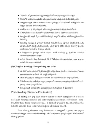 8
Text
Slot text glossary
text
reading text
text slot
Reading passage allot
groups loud reading positive
qualitative feedback
What are the points that come to your
mind
(iii) Scaffold Reading (Extrapolating the text):
(analytical / extrapolating / cause
consequences)
chart
Mind-mapping technique groups concept mapping
group
collect concept maps bigbook
Post - Reading (Discourse Construction)
reading slot
(targeted discourses- oral and written) (discription / conversation / narra-
tive, letter diary, drama, poster, notice etc., )
discourse features
Blackboard /
chart
 