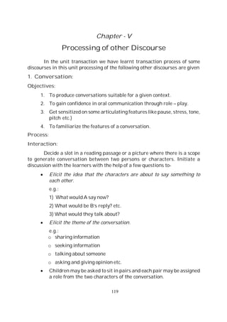 119
Chapter - V
Processing of other Discourse
In the unit transaction we have learnt transaction process of some
discourses in this unit processing of the following other discourses are given
1. Conversation:
Objectives:
1. To produce conversations suitable for a given context.
2. To gain confidence in oral communication through role – play.
3. Get sensitized on some articulating features like pause, stress, tone,
pitch etc.)
4. To familiarize the features of a conversation.
Process:
Interaction:
Decide a slot in a reading passage or a picture where there is a scope
to generate conversation between two persons or characters. Initiate a
discussion with the learners with the help of a few questions to-
Elicit the idea that the characters are about to say something to
each other.
e.g.:
1) What would A say now?
2) What would be B’s reply? etc.
3) What would they talk about?
Elicit the theme of the conversation.
e.g.:
o sharing information
o seeking information
o talking about someone
o asking and giving opinion etc.
Children may be asked to sit in pairs and each pair may be assigned
a role from the two characters of the conversation.
 