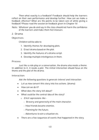 122
Then what exactly is a feedback? Feedback should help the learners
reflect on their own performance and develop further. How can we make a
feedback effective? What are the points to be taken care of while giving a
feedback? Please read the session on feedback given in Chapter IV.
Note: Whatever you do and say in the class should not harm the confidence
of the learners and make them feel insecure.
2. Drama
Objectives:
Children will be able to
1. Identify themes for developing plots.
2. Enact drama based on the plot.
3. Identify the features of a drama script.
4. Develop multiple intelligences in them.
Process:
Just like a role play or a conversation, the drama also needs a theme.
In addition to it, it needs a plot. The initial interaction should focus on the
theme and the plot of the drama.
Interaction:
Ask the following questions to generate interest and interaction.
Let us now convert this story into live actions. (drama)
How can we do it?
What does the story tell about?
What could be the central idea of the story?
o Elicit expressions like -
- Bravery and generosity of the main character.
- How friends became enemies.
- Planning for the future.
- Adventures to win a situation etc.
There are a few sequences of events that happened in the story.
 