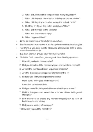 127
2. What did John and his companion do many days later?
3. What did they see there? What did they talk to each other?
4. What did they try to do after seeing the bullock carts?
5. Did they try to get the stolen goods back? How?
6. What did they say to the soldiers?
7. What was the soldiers’ reply?
8. What happened then?
Write the responses of the children on a chart.
Let the children make a note of all the key ideas/ events and dialogues
Ask them to use those events, ideas and dialogues to write a small
narrative individually.
Let them share in groups what they have written.
To better their narratives, you may ask the following questions.
1. How did you begin the narrative?
2. Did you include all the necessary ideas and events in the text?
3. Are all the events and ideas sequenced properly?
4. Are the dialogues used appropriate/ relevant to it?
5. Did you use formulaic expressions such as
Hello John, there goes the bullock cart?
Look! Let us be careful etc.
6. Did you make/ include predictions on what happens next?
7. Did the dialogues used, reveal character’s emotions, feelings and
thoughts?
8. Did the narrative create any mental images?[such as train of
bullock carts overtaking]
9. Did you use variety of sentences?
10.How did you end the narrative?
 