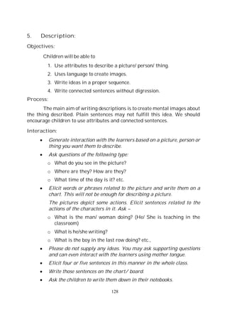128
5. Description:
Objectives:
Children will be able to
1. Use attributes to describe a picture/ person/ thing.
2. Uses language to create images.
3. Write ideas in a proper sequence.
4. Write connected sentences without digression.
Process:
The main aim of writing descriptions is to create mental images about
the thing described. Plain sentences may not fulfill this idea. We should
encourage children to use attributes and connected sentences.
Interaction:
Generate interaction with the learners based on a picture, person or
thing you want them to describe.
Ask questions of the following type:
o What do you see in the picture?
o Where are they? How are they?
o What time of the day is it? etc.
Elicit words or phrases related to the picture and write them on a
chart. This will not be enough for describing a picture.
The pictures depict some actions. Elicit sentences related to the
actions of the characters in it. Ask –
o What is the man/ woman doing? (He/ She is teaching in the
classroom)
o What is he/she writing?
o What is the boy in the last row doing? etc.,
Please do not supply any ideas. You may ask supporting questions
and can even interact with the learners using mother tongue.
Elicit four or five sentences in this manner in the whole class.
Write those sentences on the chart/ board.
Ask the children to write them down in their notebooks.
 