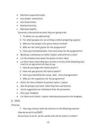 132
Maintain sequential order.
Use proper connectives.
Use illustrations
Maintain brevity
Maintain rhythm
Generate a discussion on what they are going to do.
1. To whom are we addressing?
2. For what purpose are we writing a notice/ preparing a poster.
3. Who are the people to be given notice/ invited?
4. Who are the chief guests for the programme?
5. Have you mentioned date, time and venue for the programme?
Build up a consensus on notice/ poster and write on a chart.
Let the children note down the points in their notes.
Let them share what they have written in terms of the following and
reach at an agreement on how to say.
1. How do you begin the notice/ poster?
2. How will you present the notice/ poster?
3. Have you identified the venue, date , time of programme?
4. Who are the organizers for the programme?
Select the three children to present notice / poster.
Ask the groups to present, what they have worked out.
Invite suggestions on refinement from the presenters
Give your feedback
Let them write notice / poster individually based on the feedback.
8. SMS
Process:
1. You may interact with the learners in the following manner:
How do we write an SMS?
Do we have to write all the words with all the letters in them?
 