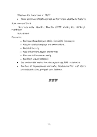 133
What are the features of an SMS?
Show specimens of SMS and ask the learners to identify the features
Specimens of SMS
Send auto imtly; Hov R U; ThanQ 4 U VZT; Vaiting 4 U; LIV long!;
Hap B’day;
Nov; B bold!
Features:
o Message should contain ideas relevant to the context.
o Use persuasive language and exhortations.
o Maintain brevity
o Use conventions, layout and format.
o Use connectives contextually.
o Maintain sequential order.
Let the learners write a few messages using SMS conventions.
Let them sit in groups and share what they have written with others
Elicit feedback and give your own feedback.
 