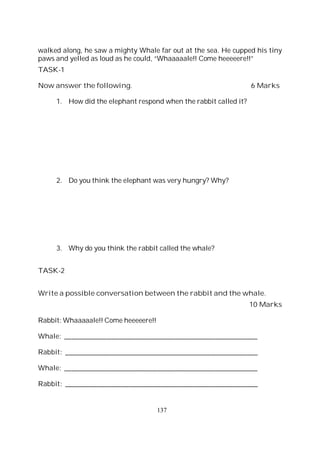 137
walked along, he saw a mighty Whale far out at the sea. He cupped his tiny
paws and yelled as loud as he could, “Whaaaaale!! Come heeeeere!!”
TASK-1
Now answer the following. 6 Marks
1. How did the elephant respond when the rabbit called it?
2. Do you think the elephant was very hungry? Why?
3. Why do you think the rabbit called the whale?
TASK-2
Write a possible conversation between the rabbit and the whale.
10 Marks
Rabbit: Whaaaaale!! Come heeeeere!!
Whale: ______________________________________________________
Rabbit: ______________________________________________________
Whale: ______________________________________________________
Rabbit: ______________________________________________________
 