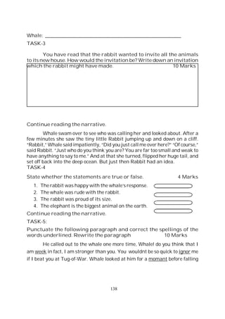 138
Whale: ______________________________________________________
TASK-3
You have read that the rabbit wanted to invite all the animals
to its new house. How would the invitation be? Write down an invitation
which the rabbit might have made. 10 Marks
Continue reading the narrative.
Whale swam over to see who was calling her and looked about. After a
few minutes she saw the tiny little Rabbit jumping up and down on a cliff.
“Rabbit,” Whale said impatiently, “Did you just call me over here?” “Of course,”
said Rabbit. “Just who do you think you are? You are far too small and weak to
have anything to say to me.” And at that she turned, flipped her huge tail, and
set off back into the deep ocean. But just then Rabbit had an idea.
TASK-4
State whether the statements are true or false. 4 Marks
1. The rabbit was happy with the whale’s response.
2. The whale was rude with the rabbit.
3. The rabbit was proud of its size.
4. The elephant is the biggest animal on the earth.
Continue reading the narrative.
TASK-5:
Punctuate the following paragraph and correct the spellings of the
words underlined. Rewrite the paragraph 10 Marks
He called out to the whale one more time, Whale! do you think that I
am week in fact, I am stronger than you. You wouldnt be so quick to ignor me
if I beat you at Tug-of-War. Whale looked at him for a momant before falling
 