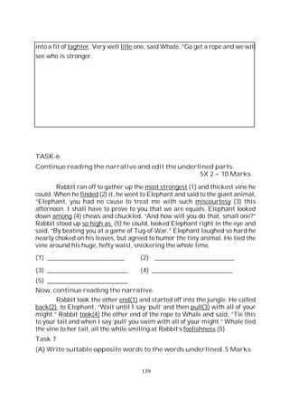 139
into a fit of laghter. Very well litle one, said Whale. “Go get a rope and we will
see who is stronger.
TASK-6:
Continue reading the narrative and edit the underlined parts.
5X 2 = 10 Marks
Rabbit ran off to gather up the most strongest (1) and thickest vine he
could. When he finded (2) it, he went to Elephant and said to the giant animal,
“Elephant, you had no cause to treat me with such miscourtesy (3) this
afternoon. I shall have to prove to you that we are equals. Elephant looked
down among (4) chews and chuckled. “And how will you do that, small one?”
Rabbit stood up so high as (5) he could, looked Elephant right in the eye and
said, “By beating you at a game of Tug-of-War.” Elephant laughed so hard he
nearly choked on his leaves, but agreed to humor the tiny animal. He tied the
vine around his huge, hefty waist, snickering the whole time.
(1) ________________________ (2) _________________________
(3) _________________________ (4) _________________________
(5) _________________________
Now, continue reading the narrative.
Rabbit took the other end(1) and started off into the jungle. He called
back(2) to Elephant, “Wait until I say ‘pull’ and then pull(3) with all of your
might.” Rabbit took(4) the other end of the rope to Whale and said, “Tie this
to your tail and when I say ‘pull’ you swim with all of your might.” Whale tied
the vine to her tail, all the while smiling at Rabbit’s foolishness.(5)
Task 7
(A) Write suitable opposite words to the words underlined. 5 Marks
 