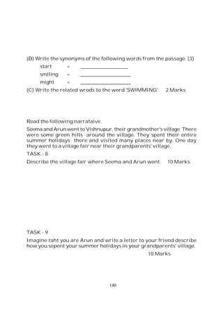 140
(B) Write the synonyms of the following words from the passage. (3)
start = ___________________
smiling = ____________________
might = ____________________
(C) Write the related wrods to the word 'SWIMMING' 2 Marks
Read the following narrataive.
Seema and Arun went to Vishnupur, their grandmother's village. There
were some green hills around the village. They spent their entire
summer holidays there and visited many places near by. One day
they went to a village fair near their grandparents' village.
TASK - 8
Describe the village fair where Seema and Arun went. 10 Marks
TASK - 9
Imagine taht you are Arun and write a letter to your friend describe
how you sepent your summer holidays in your grandparents' village.
10 Marks
 