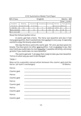 141
CCE Summative Model Test Paper
VII-Class English Marks - 80
Time: 2 ½ Hrs
Acadamic Reading Conventions Vocabulary Grammar Written Total Grade
Standards Comprehension of writing Discourses Marks
Task No. 3,5 4 2 6,8,10 1,7,9,11
Marks alloted 6+4 10 10 5+5 40 80
Marks obtained
Read the following Narrative
A cosmic god had a horse. The horse was beautiful and also it had
many good qualities. But it wanted to be more perfect in every way. It especially
wanted to enjoy the beauty unparalleled.
One day the horse said to the cosmic god, “O! Lord, you have given me
beauty. You have given me other good qualities. I am so grateful to you. But
now I wish you could make me more beautiful. I would be extremely, extremely
grateful if you could make me more beautiful.”
The cosmic god said, “I am more than ready to make you more beautiful.
Tell me in what way you want to be changed.”
TASK-1
Now write a possible conversation between the cosmic god and the
horse. (at least 5 exchanges) 10 Marks
Horse: ___________________________________________________
Cosmic god: ___________________________________________________
Horse: ___________________________________________________
Cosmic god: ___________________________________________________
Horse: ___________________________________________________
Cosmic god: ___________________________________________________
Horse: ___________________________________________________
Cosmic god: __________________________________________________
Horse: __________________________________________________
Cosmic god: __________________________________________________
 