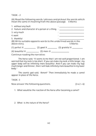 142
TASK - 2
(A) Read the following words / phrases and pickout the words which
mean the same in meaning from the above passage. 5 Marks
1. without any fault : _______________________
2. feature and character of a person or a thing. : _______________________
3. very much : _______________________
4. want : _______________________
5. thankful : _______________________
(B) Write suitable opposite words to the underlined words in the
above story. 5 Marks
(1) perfect X ___________ (2) good X _________ (3) grateful X __________
(4) beautiful X ____________ (5) more X _________________
Continue reading the narrative:
The horse said, “It seems to me that I am not well proportioned. I am
worried that my neck is too short. If you can make my neck a little longer, my
upper body will be infinitely more beautiful. And if you can make my legs
much longer and thinner, then I will look infinitely more beautiful in my lower
body.”
The cosmic god said, “Amen!” Then immediately he made a camel
appear in place of the horse.
TASK- 3
Now answer the following questions. (3 x 2 = 6)
1. What would be the reaction of the horse after becoming a camel?
2. What is the nature of the horse?
 