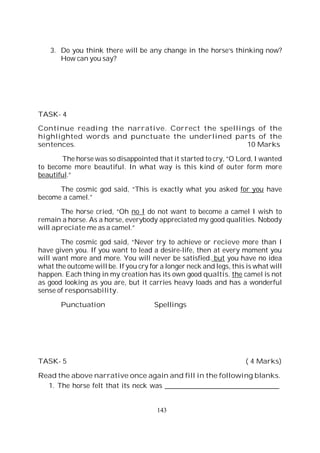 143
3. Do you think there will be any change in the horse’s thinking now?
How can you say?
TASK- 4
Continue reading the narrative. Correct the spellings of the
highlighted words and punctuate the underlined parts of the
sentences. 10 Marks
The horse was so disappointed that it started to cry, “O Lord, I wanted
to become more beautiful. In what way is this kind of outer form more
beautiful.”
The cosmic god said, “This is exactly what you asked for you have
become a camel.”
The horse cried, “Oh no I do not want to become a camel I wish to
remain a horse. As a horse, everybody appreciated my good qualities. Nobody
will apreciate me as a camel.”
The cosmic god said, “Never try to achieve or recieve more than I
have given you. If you want to lead a desire-life, then at every moment you
will want more and more. You will never be satisfied. but you have no idea
what the outcome will be. If you cry for a longer neck and legs, this is what will
happen. Each thing in my creation has its own good qualtis. the camel is not
as good looking as you are, but it carries heavy loads and has a wonderful
sense of responsability.
Punctuation Spellings
TASK- 5 ( 4 Marks)
Read the above narrative once again and fill in the following blanks.
1. The horse felt that its neck was _________________________________
 