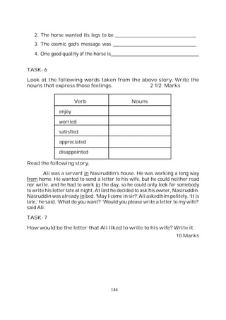 144
2. The horse wanted its legs to be _________________________________
3. The cosmic god’s message was __________________________________
4. One good quality of the horse is____________________________________
TASK- 6
Look at the following words taken from the above story. Write the
nouns that express those feelings. 2 1/2 Marks
Verb Nouns
enjoy
worried
satisfied
appreciated
disappointed
Read the following story.
Ali was a servant in Nasiruddin’s house. He was working a long way
from home. He wanted to send a letter to his wife, but he could neither read
nor write, and he had to work in the day, so he could only look for somebody
to write his letter late at night. At last he decided to ask his owner, Nasiruddin.
Nasruddin was already in bed. ‘May I come in sir?’ Ali asked him politely. ‘It is
late,’ he said. ‘What do you want?’ ‘Would you please write a letter to my wife?’
said Ali.
TASK- 7
How would be the letter that Ali liked to write to his wife? Write it.
10 Marks
 