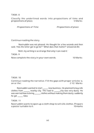145
TASK- 8
Classify the underlined words into prepositions of time and
prepositions of place. 5 Marks
Prepositions of Time Prepositions of place
Continue reading the story.
Nasiruddin was not pleased. He thought for a few seconds and then
said, ‘Has the letter got to go far?’ ‘What does that matter?’ answered Ali.
‘Well, my writing is so strange that only I can read it.’
TASK- 9
Now complete the story in your own words. 10 Marks
TASK- 10
Continue reading the narrative. Fill the gaps with proper articles ‘a,
an or the’. 2 1/2 Marks
Nasiruddin wanted to start _____ new business. He planned to buy silk
clothes from ______ nearby city. The road to ______city was very dusty. He
was worried how to bring ______ clothes without making them dusty. suddenly
he got _____ Idea.
TASK- 11
Nasiruddin wants to open up a cloth shop to sell silk clothes. Prepare
a poster suitable to it. 10 marks
 