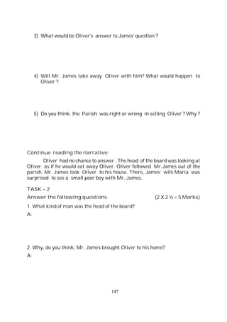 147
3) What would be Oliver’s answer to James’ question ?
4) Will Mr. James take away Oliver with him? What would happen to
Oliver ?
5) Do you think the Parish was right or wrong in selling Oliver ? Why ?
Continue reading the narrative:
Oliver had no chance to answer . The head of the board was looking at
Oliver as if he would eat away Oliver. Oliver followed Mr.James out of the
parish. Mr. James took Oliver to his house. There, James’ wife Maria was
surprised to see a small poor boy with Mr. James.
TASK – 2
Answer the following questions. (2 X 2 ½ = 5 Marks)
1. What kind of man was the head of the board?
A:
2. Why, do you think, Mr. James brought Oliver to his home?
A:
 