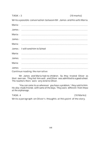 148
TASK – 3 (10 marks)
Write a possible conversation between Mr. James and his wife Maria.
Maria : ..........................................................................................................
James : ..........................................................................................................
Maria : ..........................................................................................................
James : ..........................................................................................................
Maria : ..........................................................................................................
James : I will send him to School
Maria: ..........................................................................................................
James: ..........................................................................................................
Maria: ..........................................................................................................
James: ..........................................................................................................
Continue reading the narrative:
Mr. James and Maria had no children. So, they treated Oliver as
their own son . They fed him well , and Oliver was admitted to a good school.
The teachers there were very kind to Oliver.
“You can come to us whenever you have a problem,“ they said to him.
He also made friends with some of the boys. They were different from those
at the orphanage.
TASK- 4 (10 Marks)
Write a paragraph on Oliver’s thoughts at this point of the story.
 