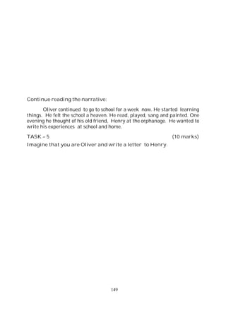 149
Continue reading the narrative:
Oliver continued to go to school for a week now. He started learning
things. He felt the school a heaven. He read, played, sang and painted. One
evening he thought of his old friend, Henry at the orphanage. He wanted to
write his experiences at school and home.
TASK – 5 (10 marks)
Imagine that you are Oliver and write a letter to Henry.
 