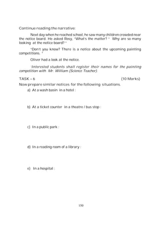 150
Continue reading the narrative:
Next day when he reached school, he saw many children crowded near
the notice board. He asked Rosy, “What’s the matter? “ Why are so many
looking at the notice board? “
“Don’t you know? There is a notice about the upcoming painting
competitions. “
Oliver had a look at the notice.
‘Interested students shall register their names for the painting
competition with Mr. William (Science Teacher).
TASK – 6 (10 Marks)
Now prepare similar notices for the following situations.
a) At a wash basin in a hotel :
b) At a ticket counter in a theatre / bus stop :
c) In a public park :
d) In a reading room of a library :
e) In a hospital :
 