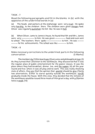 151
TASK - 7
Read the following paragraphs and fill in the blanks in (b) with the
opposites of the underlined words in (a)
(a) The heads and workers at the orphanage were very cruel. He spoke
very harshly to the children there. The children were given meagre food.
Oliver was regularly punished. He felt like he was in hell.
(b) When Oliver, came to James’s house, he found that Mr and Mrs. James
were very —————— to him. He was given ————— food and even sent
to school . The teachers there spoke ——————— to him . He was ———
——— for his achievements. The school was like ———— to him.
TASK – 8
Make necessary corrections to the underlined parts in the following
conversation . (5 Marks)
Themembers by (1)this boardwas (2)very wise andphilosophical man.(3)
As they turned their attention to the workhouse, they discovered that it was
the regular place of public entertainment for the poorer classes. It was the
place where they had breakfast, dinner, tea, and the supper (4) all the year
round and free; where it was all play and no work. This was really shocking
state of affairs, they are (5)of the opinion that poor(6) should be give (7)only
two alternatives, Either to starve quickly outside the workhouse, nor(8)
gradually inside the house. With this view, they decided that the inmates of
the workhouse would be issued three meals of thin gruel a day, with a (9)onion
twice a weak.(10)
 