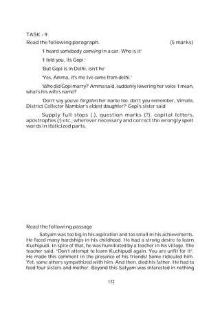 152
TASK - 9
Read the following paragraph. (5 marks)
‘I heard somebody comeing in a car. Who is it’
‘I told you, its Gopi.’
‘But Gopi is in Delhi, isn’t he’
‘Yes, Amma, it’s me Ive come from delhi.’
‘Who did Gopi marry?’ Amma said, suddenly lowering her voice ‘I mean,
what’s his wife’s name?’
‘Don’t say you’ve forgoten her name too. don’t you remember, Vimala,
District Collector Nambiar’s eldest daughter?’ Gopi’s sister said
Supply full stops (.), question marks (?), capital letters,
apostrophes (‘) etc., wherever necessary and correct the wrongly spelt
words in italicized parts.
Read the following passage
Satyam was too big in his aspiration and too small in his achievements.
He faced many hardships in his childhood. He had a strong desire to learn
Kuchipudi. In spite of that, he was humiliated by a teacher in his village. The
teacher said, “Don’t attempt to learn Kuchipudi again. You are unfit for it”.
He made this comment in the presence of his friends! Some ridiculed him.
Yet, some others sympathized with him. And then, died his father. He had to
feed four sisters and mother. Beyond this Satyam was interested in nothing
 
