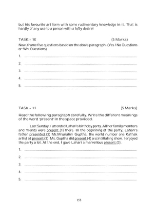 153
but his favourite art form with some rudimentary knowledge in it. That is
hardly of any use to a person with a lofty desire!
TASK – 10 (5 Marks)
Now, frame five questions based on the above paragraph. (Yes / No Questions
or ‘Wh’ Questions)
1. ...................................................................................................................
2. ...................................................................................................................
3. ...................................................................................................................
4. ...................................................................................................................
5. ...................................................................................................................
TASK – 11 (5 Marks)
Read the following paragraph carefully. Write the different meanings
of the word ‘present’ in the space provided.
Last Sunday, I attended Lahari’s birthday party. Allher family members
and friends were present (1) there. In the beginning of the party, Lahari’s
father presented (2) Ms.Mrunalini Guptha, the world number one Kathak
artist at present (3). Ms. Guptha did present (4) a scintillating show. I enjoyed
the party a lot. At the end, I gave Lahari a marvellous present (5).
1. ...................................................................................................................
2. ...................................................................................................................
3. ...................................................................................................................
4. ...................................................................................................................
5. ...................................................................................................................
 