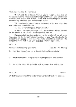155
Continue reading the Narrative
“Now,” said the professor, “I want you to recognize that this jar
represents your life. The stones are the important things – your family, your
relatives, your health, your friends – think that, if everything else was lost
and only they remained, your life would still be full.
The pebbles are the other things that matter – like your education,
your house, your responsibilities.
The sand is everything else. The small stuff.”
“If you put the sand into the jar first,” he continued “there is no room
for the pebbles or the stones. The same goes for your life.
If you spend all your time and energy on the small stuff, you will never
have room for the things that are important to you. Pay attention to the
things that are critical to your happiness. Take care of the stones first – the
things that really matter. Set your priorities. The rest is just sand.”
TASK- 2
Answer the following questions. (3 X 2 ½ =7 ½ Marks)
Q. How does the professor try to change the life of the students?
Q. What are the three things stressed by the professor for everyone?
Q. If a student fails to fill his life jar with big stones what will happen?
TASK- 3 5 Marks
Write the synonyms of the underlined words in the above passage.
 