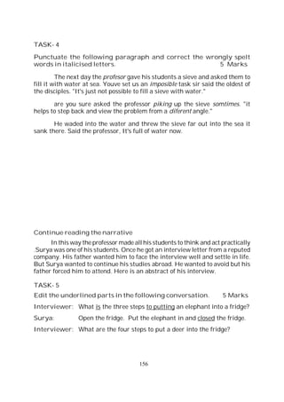 156
TASK- 4
Punctuate the following paragraph and correct the wrongly spelt
words in italicised letters. 5 Marks
The next day the profesor gave his students a sieve and asked them to
fill it with water at sea. Youve set us an imposible task sir said the oldest of
the disciples. "It's just not possible to fill a sieve with water."
are you sure asked the professor piking up the sieve somtimes. "it
helps to step back and view the problem from a diferent angle."
He waded into the water and threw the sieve far out into the sea it
sank there. Said the professor, It's full of water now.
Continue reading the narrative
In this way the professor made all his students to think and act practically
.Surya was one of his students. Once he got an interview letter from a reputed
company. His father wanted him to face the interview well and settle in life.
But Surya wanted to continue his studies abroad. He wanted to avoid but his
father forced him to attend. Here is an abstract of his interview.
TASK- 5
Edit the underlined parts in the following conversation. 5 Marks
Interviewer: What is the three steps to putting an elephant into a fridge?
Surya: Open the fridge. Put the elephant in and closed the fridge.
Interviewer: What are the four steps to put a deer into the fridge?
 