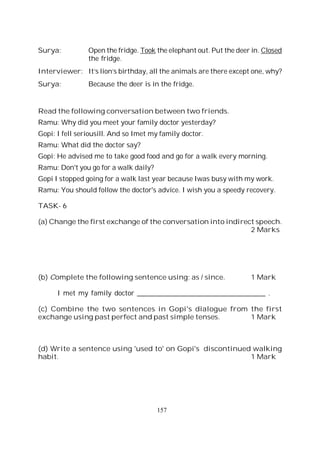 157
Surya: Open the fridge. Took the elephant out. Put the deer in. Closed
the fridge.
Interviewer: It’s lion’s birthday, all the animals are there except one, why?
Surya: Because the deer is in the fridge.
Read the following conversation between two friends.
Ramu: Why did you meet your family doctor yesterday?
Gopi: I fell seriousill. And so Imet my family doctor.
Ramu: What did the doctor say?
Gopi: He advised me to take good food and go for a walk every morning.
Ramu: Don't you go for a walk daily?
Gopi I stopped going for a walk last year because Iwas busy with my work.
Ramu: You should follow the doctor's advice. I wish you a speedy recovery.
TASK- 6
(a) Change the first exchange of the conversation into indirect speech.
2 Marks
(b) Complete the following sentence using; as / since. 1 Mark
I met my family doctor _____________________________________ .
(c) Combine the two sentences in Gopi's dialogue from the first
exchange using past perfect and past simple tenses. 1 Mark
(d) Write a sentence using 'used to' on Gopi's discontinued walking
habit. 1 Mark
 