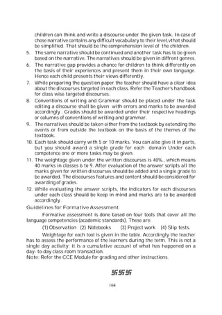 164
children can think and write a discourse under the given task. In case of
chose narrative contains any difficult vocabulary to their level,vthat should
be simplified. That should be the comprehension level of the children.
5. The same narrative should be continued and another task has to be given
based on the narrative. The narratives should be given in diffrent genres.
6. The narrative gap provides a chance for children to think differently on
the basis of their experiences and present them in their own language.
Hence each child presents their views differently.
7. While preparing the question paper the teacher should have a clear idea
about the discourses targeted in each class. Refer the Teacher’s handbook
for class wise targeted discourses.
8. Conventions of writing and Grammar should be placed under the task
editing a discourse shall be given with errors and marks to be awarded
accordingly . Grades should be awarded under their respective headings
or columns of conventions of writing and grammar.
9. The narratives should be taken either from the textbook by extending the
events or from outside the textbook on the basis of the themes of the
textbook.
10. Each task should carry with 5 or 10 marks. You can also give it in parts,
but you should award a single grade for each domain Under each
competence one or more tasks may be given.
11. The weightage given under the written discourses is 40%., which means
40 marks in classes 6 to 9. After evaluation of the answer scripts all the
marks given for written discourses should be added and a single grade to
be awarded. The discourses features and content should be considered for
awarding of grades.
12. While evaluating the answer scripts, the indicators for each discourses
under each class should be keep in mind and marks are to be awarded
accordingly .
Guidelines for Formative Assessment
Formative assessment is done based on four tools that cover all the
language competencies (academic standards). These are:
(1) Observation (2) Notebooks (3) Project work (4) Slip tests.
Weightage for each tool is given in the table. Accordingly the teacher
has to assess the performance of the learners during the term. This is not a
single day activity; it is a cumulative account of what has happened on a
day- to-day class room transaction.
Note: Refer the CCE Module for grading and other instructions.
 