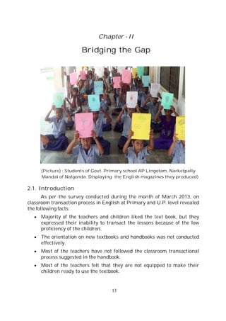 13
Chapter - II
Bridging the Gap
(Picture) : Students of Govt. Primary school AP Lingotam, Narketpally
Mandal of Nalgonda. Displaying the English magazines they produced)
2.1. Introduction
As per the survey conducted during the month of March 2013, on
classroom transaction process in English at Primary and U.P. level revealed
the following facts:
Majority of the teachers and children liked the text book, but they
expressed their inability to transact the lessons because of the low
proficiency of the children.
The orientation on new textbooks and handbooks was not conducted
effectively.
Most of the teachers have not followed the classroom transactional
process suggested in the handbook.
Most of the teachers felt that they are not equipped to make their
children ready to use the textbook.
 