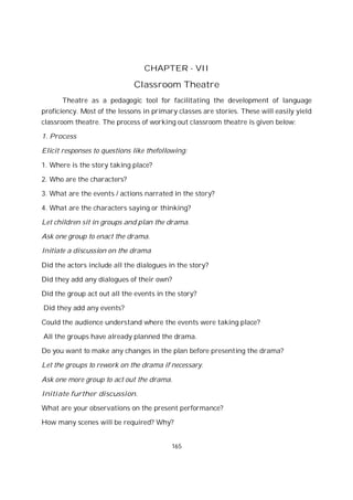 165
CHAPTER - VII
Classroom Theatre
Theatre as a pedagogic tool for facilitating the development of language
proficiency. Most of the lessons in primary classes are stories. These will easily yield
classroom theatre. The process of working out classroom theatre is given below:
1. Process
Elicit responses to questions like thefollowing:
1. Where is the story taking place?
2. Who are the characters?
3. What are the events / actions narrated in the story?
4. What are the characters saying or thinking?
Let children sit in groups and plan the drama.
Ask one group to enact the drama.
Initiate a discussion on the drama
Did the actors include all the dialogues in the story?
Did they add any dialogues of their own?
Did the group act out all the events in the story?
Did they add any events?
Could the audience understand where the events were taking place?
All the groups have already planned the drama.
Do you want to make any changes in the plan before presenting the drama?
Let the groups to rework on the drama if necessary.
Ask one more group to act out the drama.
Initiate further discussion.
What are your observations on the present performance?
How many scenes will be required? Why?
 