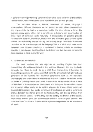 167
is generated through thinking. Comprehension takes place by virtue of the context,
familiar words, voice modulation, facial expressions and optimal gestures.
The narrative allows a holistic treatment of second language.It
accommodates different discourses; we can incorporate descriptions, conversations
and rhymes into the text of a narrative. Unlike the other discourse forms (for
example, essay, poem, letter, etc.) a narrative as a discourse can accommodate all
these types of sentences quite naturally. It incorporates all possible prosodic
features such as stress, intonation, modulation. The “narrative gaps” created by the
teacher can be filled by the learners by constructing target discourses. Narratives
capitalize on the emotive aspect of the language.This is of vital importance in the
language class because experience is sustained in human minds as emotional
gestalts. It can channel the thoughts of the listeners so that they can perform the
tasks assigned to them in a better way.
4. Textbook to the Theatre
For most teachers the sole objective of teaching English has been
transmitting information contained in the textbook. However, the new textbooks
demands that there is need to be a shift from transmitting information to
transacting experience in such a way that from the given text multiple texts are
generated by the learners The theatrical components such as the narrative,
choreography and drama help us materialize this shift. Most of the lessons in the
textbooks of primary classes are stories.These can be easily transacted as dramas
because both of these discourses have events and dialogues. In narratives, events
are presented either orally or in writing whereas in dramas these events get
translated into actions that can be performed. Once children get used to performing
dramas basedon the stories given in the textbook they can develop dramas from
texts that are not stories. For this they have to identify the themes of the lessons.
From these themes, plots can be developed which in turn can yield dramas. The
transition from Textbook to Theatre will be a pleasant experience for the learners at
all levels.
 