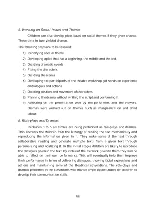 168
5. Working on Social Issues and Themes
Children can also develop plots based on social themes if they given chance.
These plots in turn yielded dramas.
The following steps are to be followed:
1) Identifying a social theme
2) Developing a plot that has a beginning, the middle and the end.
3) Deciding dramatic events
4) Fixing the characters
5) Deciding the scenes
6) Developing the participants of the theatre workshop got hands on experience
on dialogues and actions
7) Deciding position and movement of characters
8) Planning the drama without writing the script and performing it.
9) Reflecting on the presentation both by the performers and the viewers.
Dramas were worked out on themes such as marginalization and child
labour.
6. Role-plays and Dramas
In classes 1 to 5 all stories are being performed as role-plays and dramas.
This liberates the children from the lethargy of reading the text mechanically and
reproducing the information given in it. They make sense of the text through
collaborative reading and generate multiple texts from a given text through
personalizing and localizing it. In the initial stages children are likely to reproduce
the dialogues given in the text. By virtue of the feedback given to them they will be
able to reflect on their own performance. This will eventually help them improve
their performance in terms of delivering dialogues, showing facial expressions and
actions and maintaining some of the theatrical conventions. The role-plays and
dramas performed in the classrooms will provide ample opportunities for children to
develop their communication skills.
 