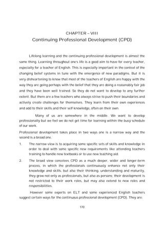 170
CHAPTER – VIII
Continuing Professional Development (CPD)
Lifelong learning and the continuing professional development is almost the
same thing. Learning throughout one’s life is a good aim to have for every teacher,
especially for a teacher of English. This is especially important in the context of the
changing belief systems in tune with the emergence of new paradigms. But it is
very disheartening to know that most of the teachers of English are happy with the
way they are going perhaps with the belief that they are doing a reasonably fair job
and they have been well trained. So they do not want to develop to any further
extent. But there are a few teachers who always strive to push their boundaries and
actively create challenges for themselves. They learn from their own experiences
and add to their skills and their self knowledge, often on their own.
Many of us are somewhere in the middle. We want to develop
professionally but we feel we do not get time for learning within the busy schedule
of our work.
Professional development takes place in two ways one is a narrow way and the
second is a broad one.
1. The narrow view is to acquiring some specific sets of skills and knowledge in
order to deal with some specific new requirements like attending teachers
training to handle new textbooks or to use new teaching aid.
2. The broad view conceives CPD as a much deeper, wider and longer-term
process, in which the professionals continuously enhance not only their
knowledge and skills, but also their thinking, understanding and maturity,
they grow not only as professionals, but also as persons; their development is
not restricted to their work roles, but may also extend to new roles and
responsibilities.
However some experts on ELT and some experienced English teachers
suggest certain ways for the continuous professional development (CPD). They are:
 